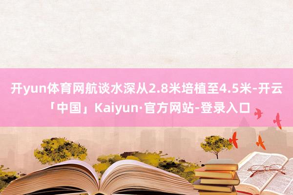 开yun体育网航谈水深从2.8米培植至4.5米-开云「中国」Kaiyun·官方网站-登录入口
