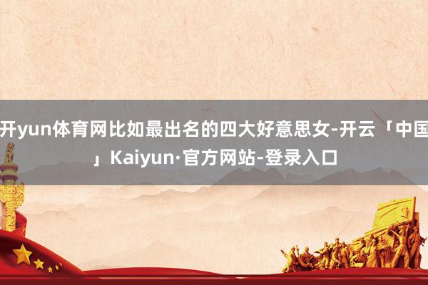 开yun体育网比如最出名的四大好意思女-开云「中国」Kaiyun·官方网站-登录入口