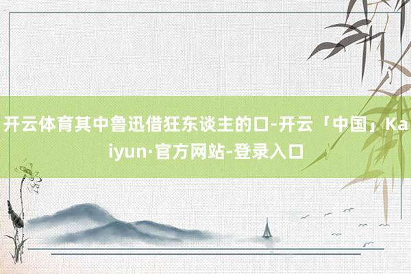 开云体育其中鲁迅借狂东谈主的口-开云「中国」Kaiyun·官方网站-登录入口