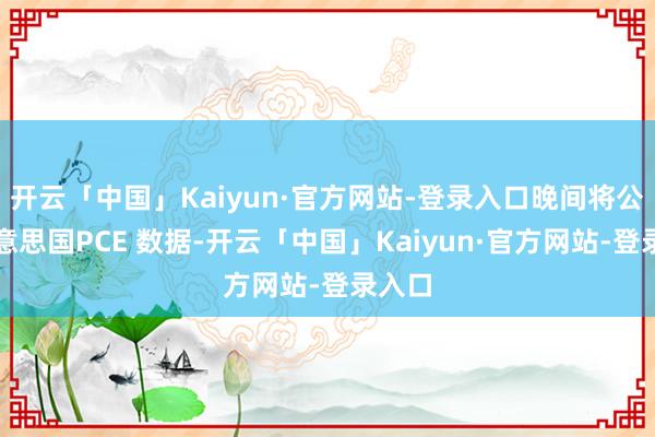 开云「中国」Kaiyun·官方网站-登录入口晚间将公布好意思国PCE 数据-开云「中国」Kaiyun·官方网站-登录入口