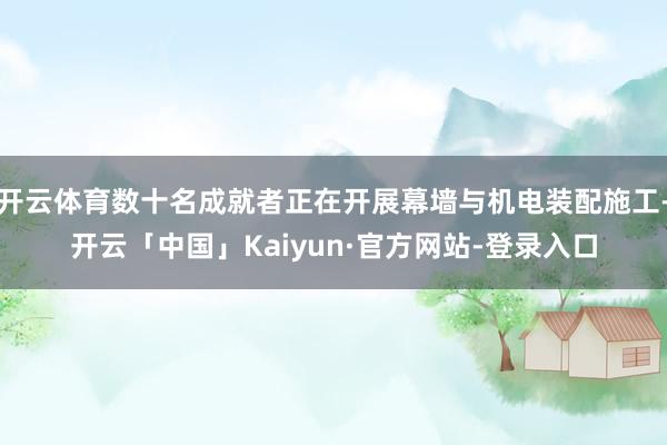 开云体育数十名成就者正在开展幕墙与机电装配施工-开云「中国」Kaiyun·官方网站-登录入口