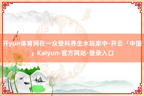 开yun体育网　　在一众登科养生水玩家中-开云「中国」Kaiyun·官方网站-登录入口
