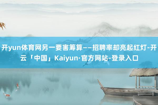 开yun体育网另一要害筹算——招聘率却亮起红灯-开云「中国」Kaiyun·官方网站-登录入口