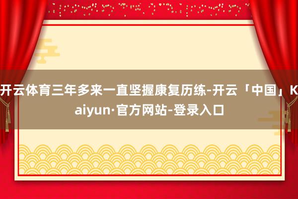 开云体育三年多来一直坚握康复历练-开云「中国」Kaiyun·官方网站-登录入口