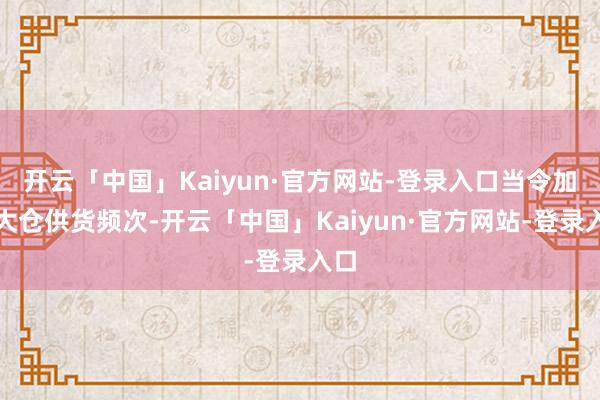 开云「中国」Kaiyun·官方网站-登录入口当令加多大仓供货频次-开云「中国」Kaiyun·官方网站-登录入口