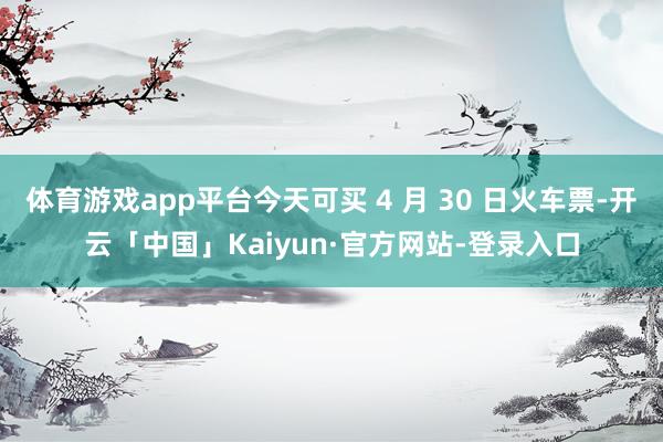 体育游戏app平台今天可买 4 月 30 日火车票-开云「中国」Kaiyun·官方网站-登录入口