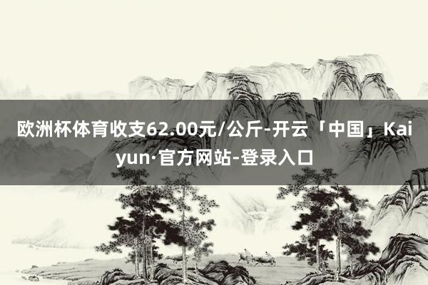 欧洲杯体育收支62.00元/公斤-开云「中国」Kaiyun·官方网站-登录入口