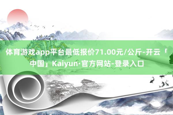 体育游戏app平台最低报价71.00元/公斤-开云「中国」Kaiyun·官方网站-登录入口