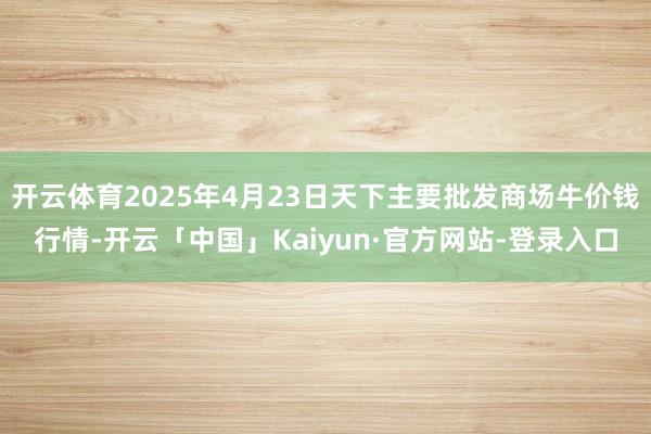 开云体育2025年4月23日天下主要批发商场牛价钱行情-开云「中国」Kaiyun·官方网站-登录入口