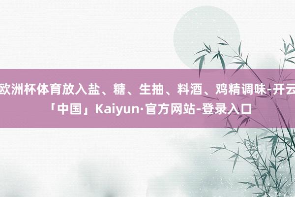 欧洲杯体育放入盐、糖、生抽、料酒、鸡精调味-开云「中国」Kaiyun·官方网站-登录入口