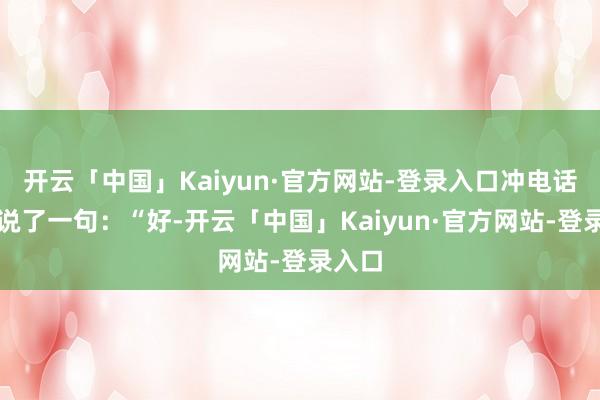 开云「中国」Kaiyun·官方网站-登录入口冲电话那头说了一句：“好-开云「中国」Kaiyun·官方网站-登录入口
