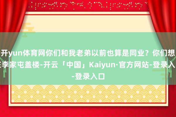 开yun体育网你们和我老弟以前也算是同业？你们想在李家屯盖楼-开云「中国」Kaiyun·官方网站-登录入口