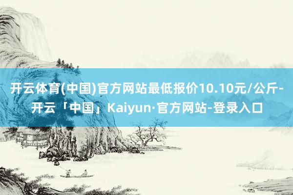 开云体育(中国)官方网站最低报价10.10元/公斤-开云「中国」Kaiyun·官方网站-登录入口