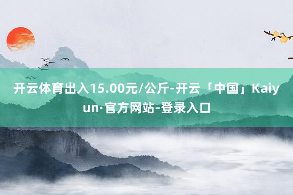 开云体育出入15.00元/公斤-开云「中国」Kaiyun·官方网站-登录入口