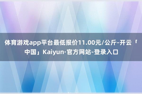 体育游戏app平台最低报价11.00元/公斤-开云「中国」Kaiyun·官方网站-登录入口
