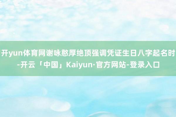 开yun体育网谢咏憨厚绝顶强调凭证生日八字起名时-开云「中国」Kaiyun·官方网站-登录入口