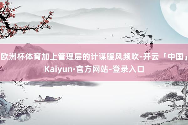 欧洲杯体育加上管理层的计谋暖风频吹-开云「中国」Kaiyun·官方网站-登录入口