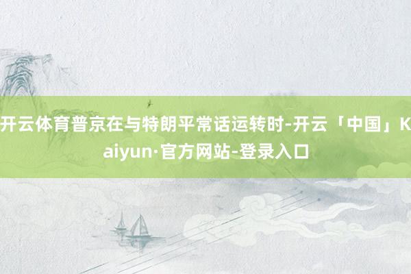 开云体育普京在与特朗平常话运转时-开云「中国」Kaiyun·官方网站-登录入口