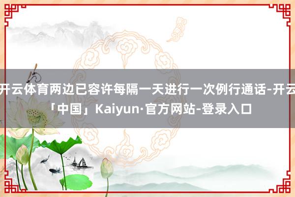 开云体育两边已容许每隔一天进行一次例行通话-开云「中国」Kaiyun·官方网站-登录入口