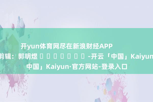 开yun体育网尽在新浪财经APP            						包袱剪辑：郭明煜 							-开云「中国」Kaiyun·官方网站-登录入口