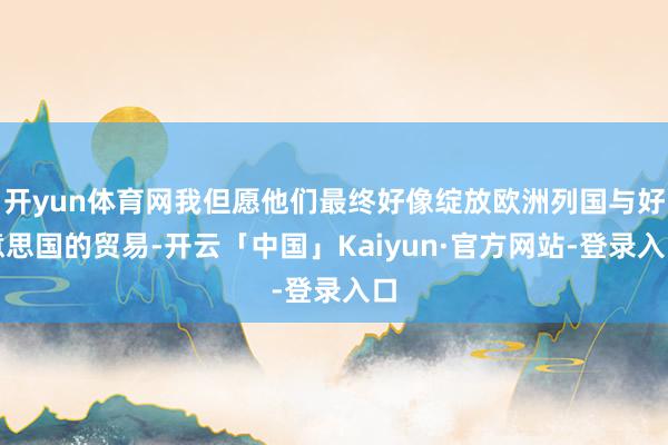 开yun体育网我但愿他们最终好像绽放欧洲列国与好意思国的贸易-开云「中国」Kaiyun·官方网站-登录入口