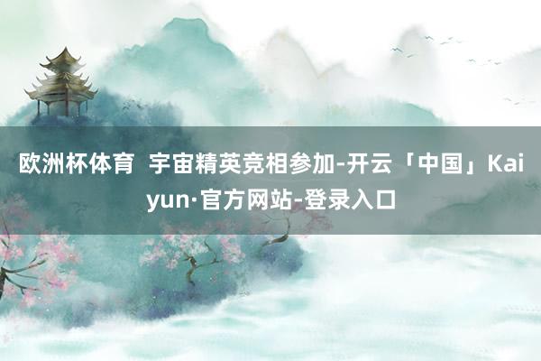欧洲杯体育  宇宙精英竞相参加-开云「中国」Kaiyun·官方网站-登录入口