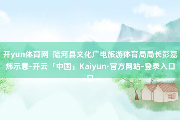 开yun体育网  陆河县文化广电旅游体育局局长彭嘉炜示意-开云「中国」Kaiyun·官方网站-登录入口