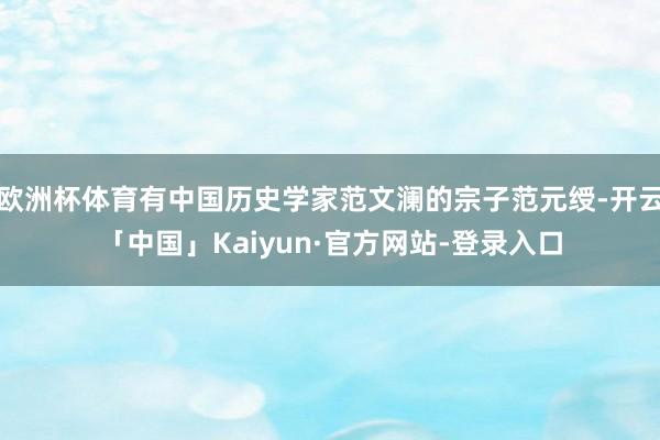 欧洲杯体育有中国历史学家范文澜的宗子范元绶-开云「中国」Kaiyun·官方网站-登录入口
