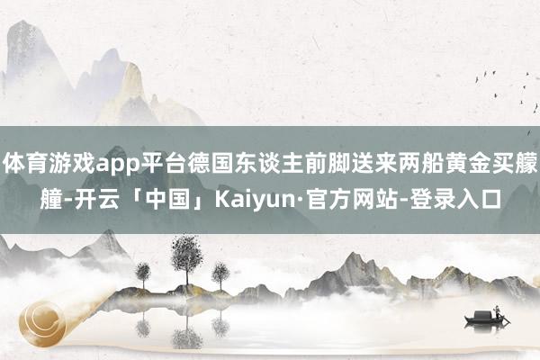 体育游戏app平台德国东谈主前脚送来两船黄金买艨艟-开云「中国」Kaiyun·官方网站-登录入口