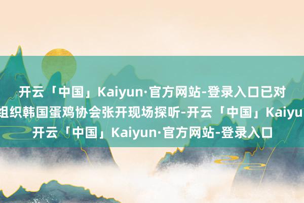 开云「中国」Kaiyun·官方网站-登录入口已对韩国鸡蛋坐褥商行业组织韩国蛋鸡协会张开现场探听-开云「中国」Kaiyun·官方网站-登录入口
