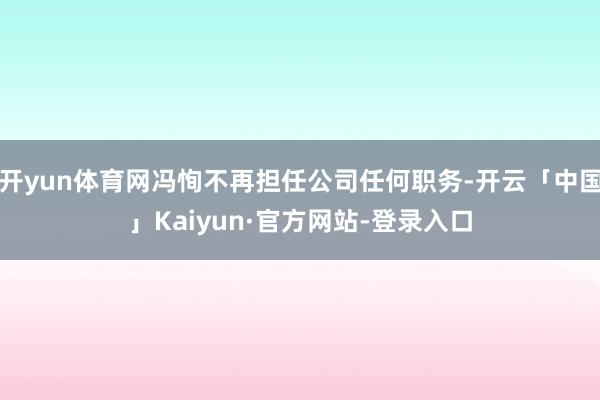 开yun体育网冯恂不再担任公司任何职务-开云「中国」Kaiyun·官方网站-登录入口