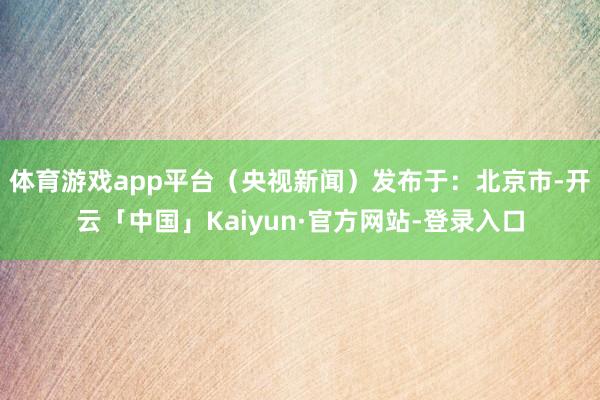 体育游戏app平台（央视新闻）发布于：北京市-开云「中国」Kaiyun·官方网站-登录入口