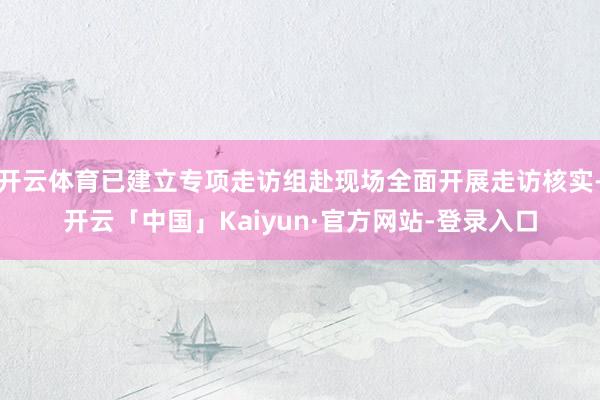开云体育已建立专项走访组赴现场全面开展走访核实-开云「中国」Kaiyun·官方网站-登录入口