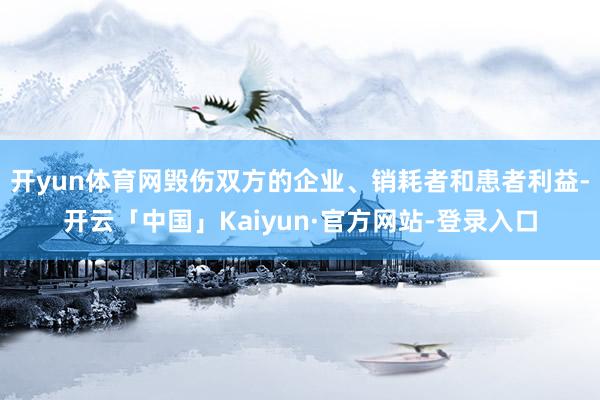 开yun体育网毁伤双方的企业、销耗者和患者利益-开云「中国」Kaiyun·官方网站-登录入口