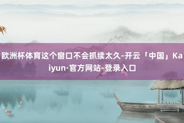 欧洲杯体育这个窗口不会抓续太久-开云「中国」Kaiyun·官方网站-登录入口