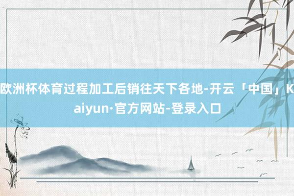 欧洲杯体育过程加工后销往天下各地-开云「中国」Kaiyun·官方网站-登录入口