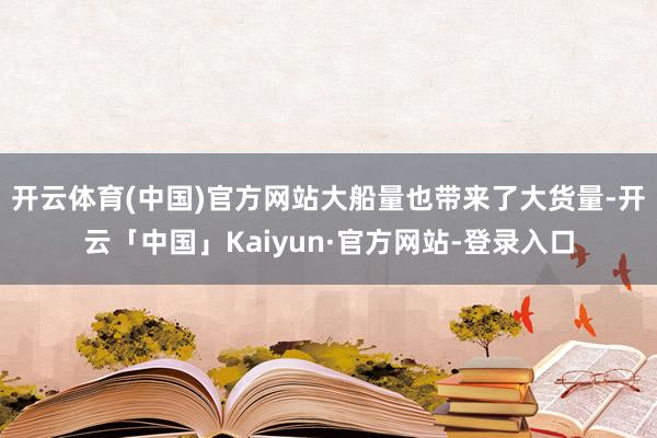 开云体育(中国)官方网站　　大船量也带来了大货量-开云「中国」Kaiyun·官方网站-登录入口