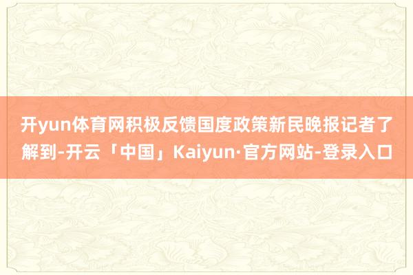 开yun体育网　　积极反馈国度政策　　新民晚报记者了解到-开云「中国」Kaiyun·官方网站-登录入口
