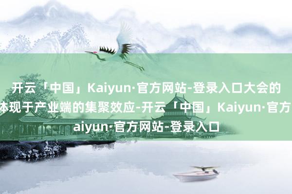 开云「中国」Kaiyun·官方网站-登录入口大会的多项升级不仅体现于产业端的集聚效应-开云「中国」Kaiyun·官方网站-登录入口