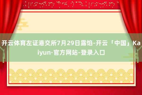 开云体育左证港交所7月29日露馅-开云「中国」Kaiyun·官方网站-登录入口