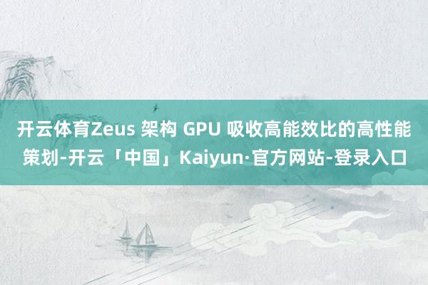 开云体育Zeus 架构 GPU 吸收高能效比的高性能策划-开云「中国」Kaiyun·官方网站-登录入口