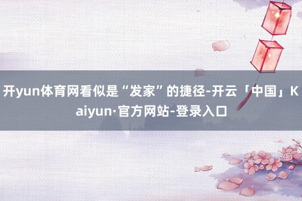 开yun体育网看似是“发家”的捷径-开云「中国」Kaiyun·官方网站-登录入口