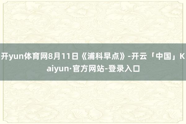开yun体育网8月11日《浦科早点》-开云「中国」Kaiyun·官方网站-登录入口