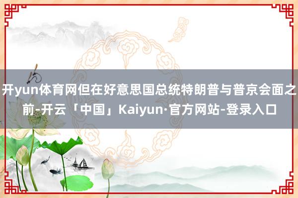 开yun体育网但在好意思国总统特朗普与普京会面之前-开云「中国」Kaiyun·官方网站-登录入口