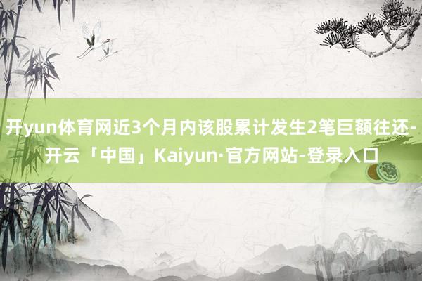 开yun体育网近3个月内该股累计发生2笔巨额往还-开云「中国」Kaiyun·官方网站-登录入口