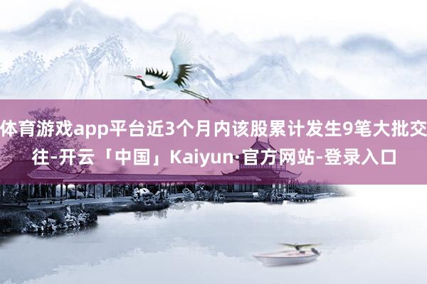 体育游戏app平台近3个月内该股累计发生9笔大批交往-开云「中国」Kaiyun·官方网站-登录入口