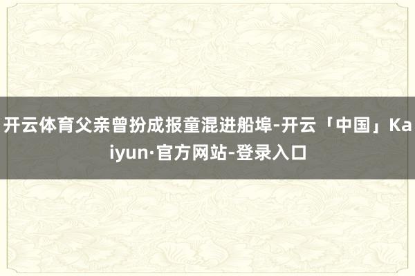 开云体育父亲曾扮成报童混进船埠-开云「中国」Kaiyun·官方网站-登录入口