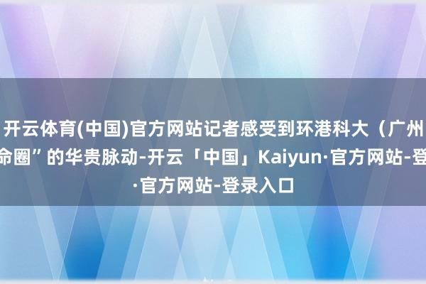 开云体育(中国)官方网站记者感受到环港科大（广州）“革命圈”的华贵脉动-开云「中国」Kaiyun·官方网站-登录入口