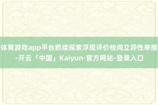体育游戏app平台抓续探索浮现评价检阅立异性举措-开云「中国」Kaiyun·官方网站-登录入口