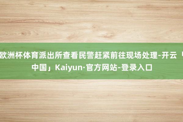 欧洲杯体育派出所查看民警赶紧前往现场处理-开云「中国」Kaiyun·官方网站-登录入口